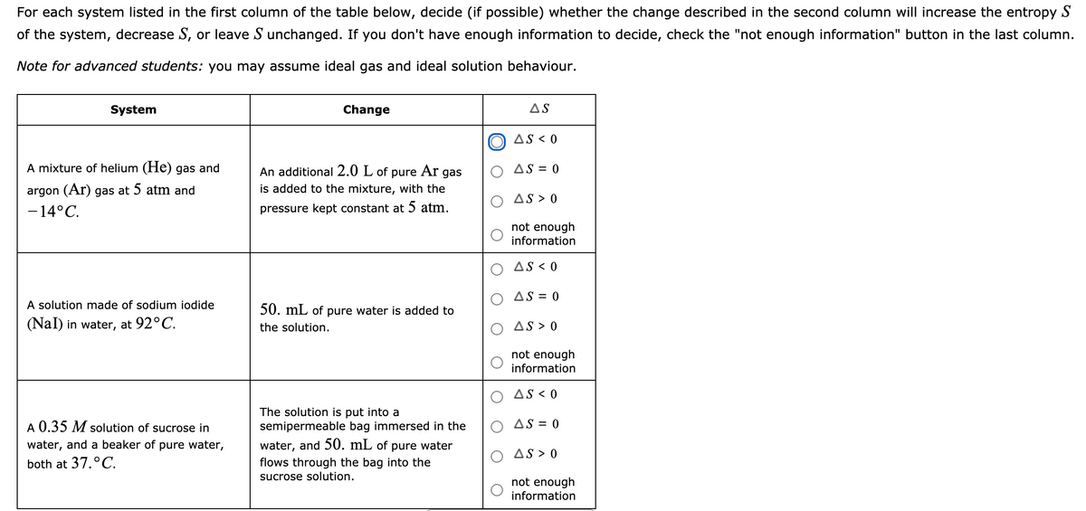 For each system listed in the first column of the table below, decide (if possible) whether the change described in the second column will increase the entropy S
of the system, decrease S, or leave S unchanged. If you don't have enough information to decide, check the "not enough information" button in the last column.
Note for advanced students: you may assume ideal gas and ideal solution behaviour.
System
Change
AS
AS < 0
A mixture of helium (He) gas and
Ar
AS = 0
An additional 2.0 L of
is added to the mixture, with the
pure
gas
argon (Ar) gas at 5 atm and
AS > 0
-14°C.
pressure kept constant at 5 atm.
not enough
information
AS < 0
AS = 0
A solution made of sodium iodide
50. mL of pure water is added to
(Nal) in water, at 92°C.
the solution.
AS > 0
not enough
information
AS < 0
The solution is put into a
semipermeable bag immersed in the
A 0.35 M solution of sucrose in
O AS = 0
water, and a beaker of pure water,
water, and 50. mL of pure water
AS > 0
both at 37.°C.
flows through the bag into the
sucrose solution.
not enough
information
