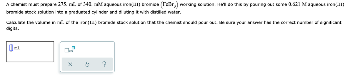 A chemist must prepare 275. mL of 340. mM aqueous iron(III) bromide (FeBr,) working solution. He'll do this by pouring out some 0.621 M aqueous iron(III)
bromide stock solution into a graduated cylinder and diluting it with distilled water.
Calculate the volume in mL of the iron(III) bromide stock solution that the chemist should pour out. Be sure your answer has the correct number of significant
digits.
mL
x10
?
