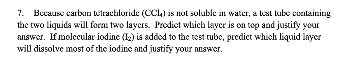 7. Because carbon tetrachloride (CCL4) is not soluble in water, a test tube containing
the two liquids will form two layers. Predict which layer is on top and justify your
answer. If molecular iodine (I2) is added to the test tube, predict which liquid layer
will dissolve most of the iodine and justify your answer.
