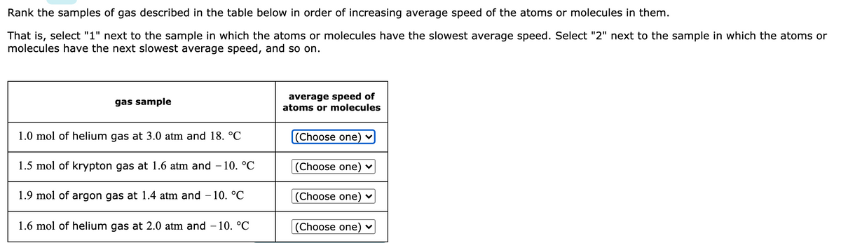 Rank the samples of gas described in the table below in order of increasing average speed of the atoms or molecules in them.
That is, select "1" next to the sample in which the atoms or molecules have the slowest average speed. Select "2" next to the sample in which the atoms or
molecules have the next slowest average speed, and so on.
average speed of
atoms or molecules
gas sample
1.0 mol of helium gas at 3.0 atm and 18. °C
(Choose one)
1.5 mol of krypton gas at 1.6 atm and – 10. °C
|(Choose one) ♥
1.9 mol of argon gas at 1.4 atm and – 10. °C
(Choose one) ♥
1.6 mol of helium gas at 2.0 atm and – 10. °C
|(Choose one)
