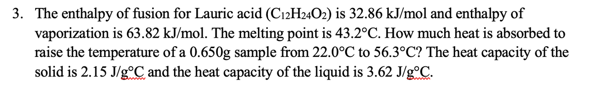 3. The enthalpy of fusion for Lauric acid (C12H24O2) is 32.86 kJ/mol and enthalpy of
vaporization is 63.82 kJ/mol. The melting point is 43.2°C. How much heat is absorbed to
raise the temperature of a 0.650g sample from 22.0°C to 56.3°C? The heat capacity of the
solid is 2.15 J/g.C and the heat capacity of the liquid is 3.62 J/g°C.
