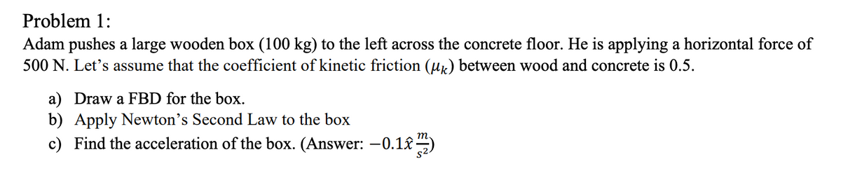 Problem 1:
Adam pushes a large wooden box (100 kg) to the left across the concrete floor. He is applying a horizontal force of
500 N. Let's assume that the coefficient of kinetic friction (µx) between wood and concrete is 0.5.
a) Draw a FBD for the box.
b) Apply Newton's Second Law to the box
c) Find the acceleration of the box. (Answer: -0.1)
т.
