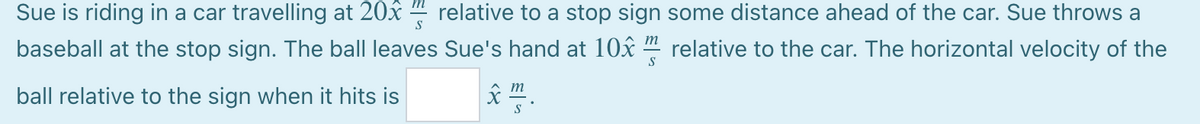 Sue is riding in a car travelling at 20x " relative to a stop sign some distance ahead of the car. Sue throws a
S
baseball at the stop sign. The ball leaves Sue's hand at 10x “ relative to the car. The horizontal velocity of the
S
m
ball relative to the sign when it hits is
S
