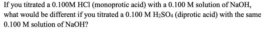 If you titrated a 0.100M HC1 (monoprotic acid) with a 0.100 M solution of NaOH,
what would be different if you titrated a 0.100 M H2SO4 (diprotic acid) with the same
0.100 M solution of NaOH?
