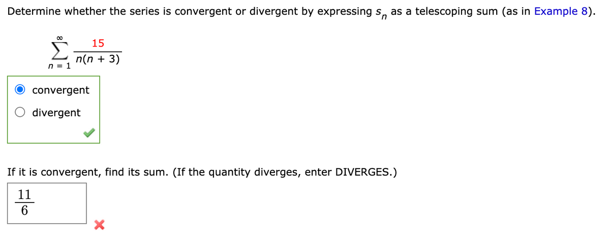 Determine whether the series is convergent or divergent by expressing s, as a telescoping sum (as in Example 8).
15
n(n + 3)
n = 1
convergent
divergent
If it is convergent, find its sum. (If the quantity diverges, enter DIVERGES.)
11
6
