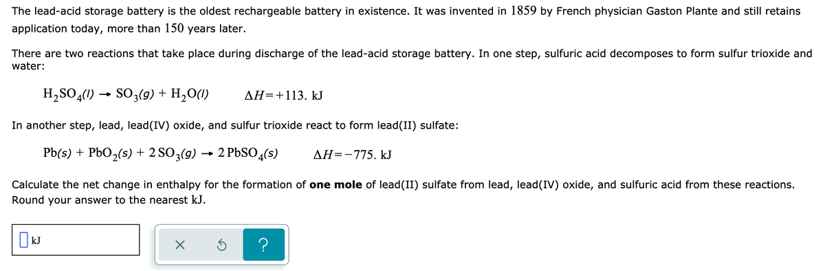 The lead-acid storage battery is the oldest rechargeable battery in existence. It was invented in 1859 by French physician Gaston Plante and still retains
application today, more than 150 years later.
There are two reactions that take place during discharge of the lead-acid storage battery. In one step, sulfuric acid decomposes to form sulfur trioxide and
water:
H,SO,(1) → SO3(9) + H,O(1)
AH=+113. kJ
In another step, lead, lead(IV) oxide, and sulfur trioxide react to form lead(II) sulfate:
Pb(s) + PbO,(s) + 2 SO3(g) → 2 PbSO,(s)
AH=-775. kJ
Calculate the net change in enthalpy for the formation of one mole of lead(II) sulfate from lead, lead(IV) oxide, and sulfuric acid from these reactions.
Round your answer to the nearest kJ.
| kJ
?
