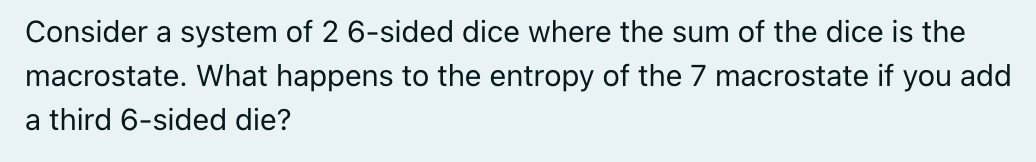Consider a system of 2 6-sided dice where the sum of the dice is the
macrostate. What happens to the entropy of the 7 macrostate if you add
a third 6-sided die?
