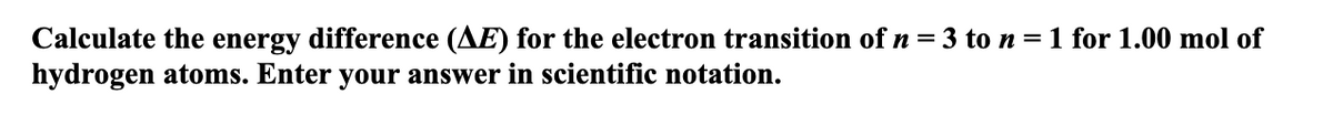 Calculate the energy difference (AE) for the electron transition of n = 3 to n = 1 for 1.00 mol of
hydrogen atoms. Enter your answer in scientific notation.
%3D
