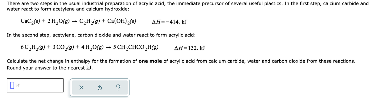 There are two steps in the usual industrial preparation of acrylic acid, the immediate precursor of several useful plastics. In the first step, calcium carbide and
water react to form acetylene and calcium hydroxide:
CaC,(s) + 2 H,0(g) → C,H,(9) + Ca(OH),(s)
AH=-414. kJ
In the second step, acetylene, carbon dioxide and water react to form acrylic acid:
6C,H2(g) + 3 C0,(g) + 4 H,O(g) → 5 CH,CHCO,H(g)
AH=132. kJ
Calculate the net change in enthalpy for the formation of one mole of acrylic acid from calcium carbide, water and carbon dioxide from these reactions.
Round your answer to the nearest kJ.
O kJ
