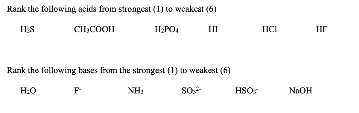 Rank the following acids from strongest (1) to weakest (6)
H2S
CH3COOH
H2PO4
HI
HC1
HF
Rank the following bases from the strongest (1) to weakest (6)
H2O
F-
NH3
SO3?-
HSO3
NAOH
