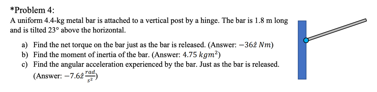 *Problem 4:
A uniform 4.4-kg metal bar is attached to a vertical post by a hinge. The bar is 1.8 m long
and is tilted 23° above the horizontal.
a) Find the net torque on the bar just as the bar is released. (Answer: -362 Nm)
b) Find the moment of inertia of the bar. (Answer: 4.75 kgm²)
c) Find the angular acceleration experienced by the bar. Just as the bar is released.
(Answer: –7.62
rad,
s²

