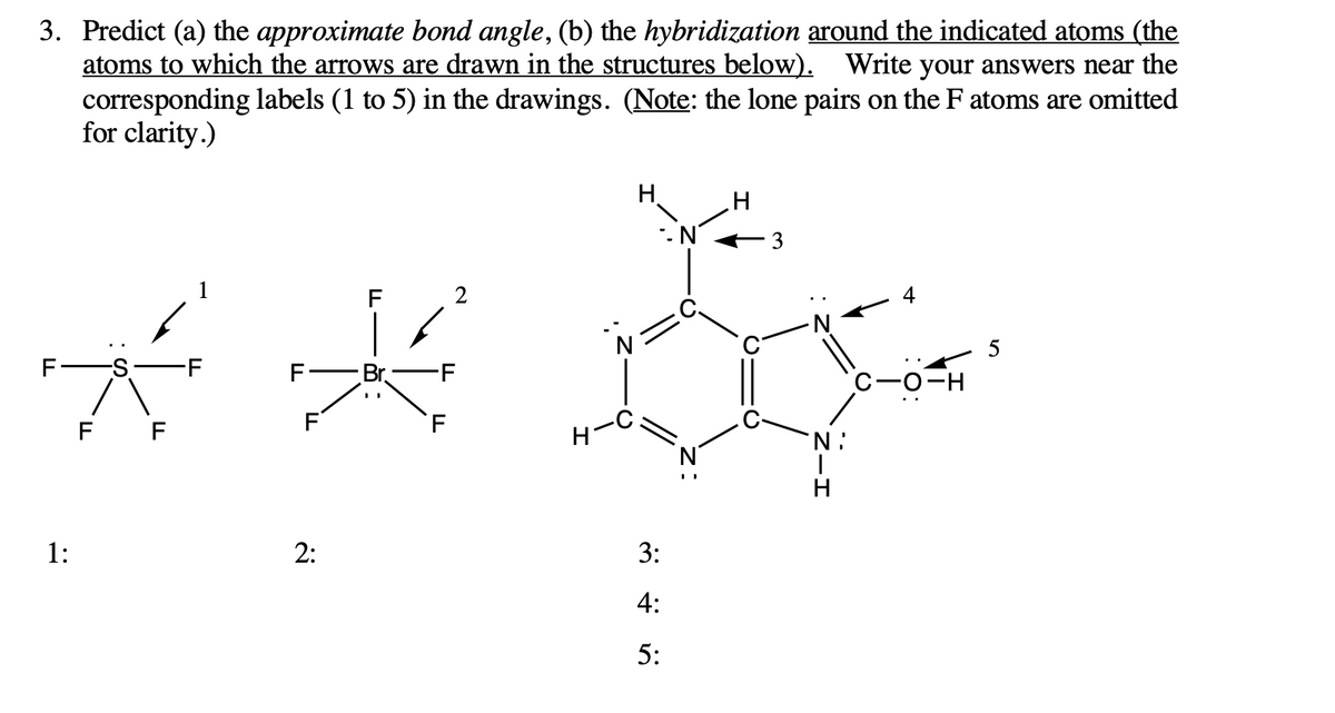 3. Predict (a) the approximate bond angle, (b) the hybridization around the indicated atoms (the
atoms to which the arrows are drawn in the structures below). Write your answers near the
corresponding labels (1 to 5) in the drawings. (Note: the lone pairs on the F atoms are omitted
for clarity.)
H.
1
F
2
4
F
Br
-F
С -о-н
F F
'N :
1:
2:
3:
4:
5:
