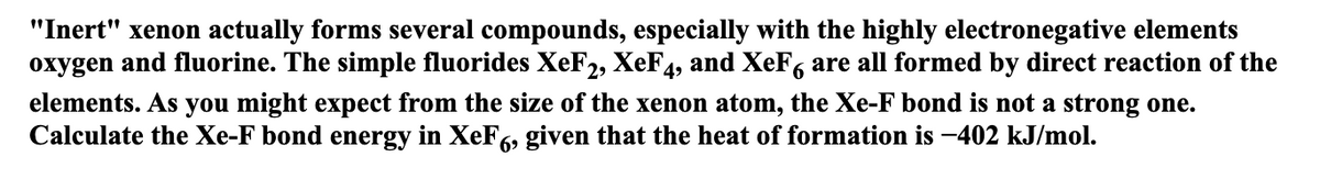 "Inert" xenon actually forms several compounds, especially with the highly electronegative elements
oxygen and fluorine. The simple fluorides XeF2, XeF4, and XeF, are all formed by direct reaction of the
elements. As you might expect from the size of the xenon atom, the Xe-F bond is not a strong one.
Calculate the Xe-F bond energy in XeF6, given that the heat of formation is -402 kJ/mol.
