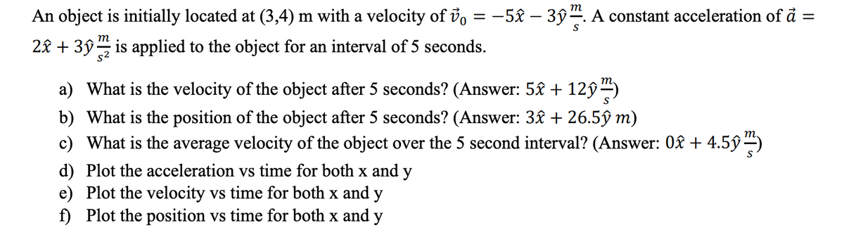 т
An object is initially located at (3,4) m with a velocity of io = -5£ – 3ŷ. A constant acceleration of å =
т
2£ + 3ŷ is applied to the object for an interval of 5 seconds.
a) What is the velocity of the object after 5 seconds? (Answer: 5£ + 12ŷ)
b) What is the position of the object after 5 seconds? (Answer: 3£ + 26.5ŷ m)
c) What is the average velocity of the object over the 5 second interval? (Answer: 0£ + 4.5ŷ–)
d) Plot the acceleration vs time for both x and y
e) Plot the velocity vs time for both x and y
f) Plot the position vs time for both x and y
