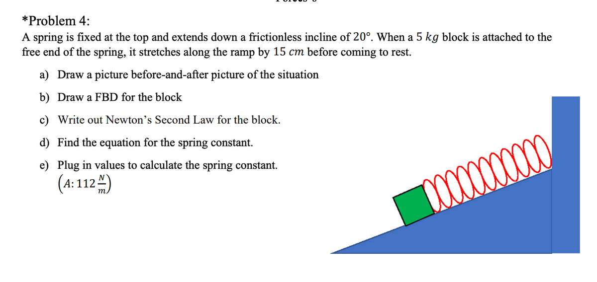 *Problem 4:
A spring is fixed at the top and extends down a frictionless incline of 20°. When a 5 kg block is attached to the
free end of the spring, it stretches along the ramp by 15 cm before coming to rest.
a) Draw a picture before-and-after picture of the situation
b) Draw a FBD for the block
c) Write out Newton's Second Law for the block.
d) Find the equation for the spring constant.
e) Plug in values to calculate the spring constant.
(4:112 )
m.
