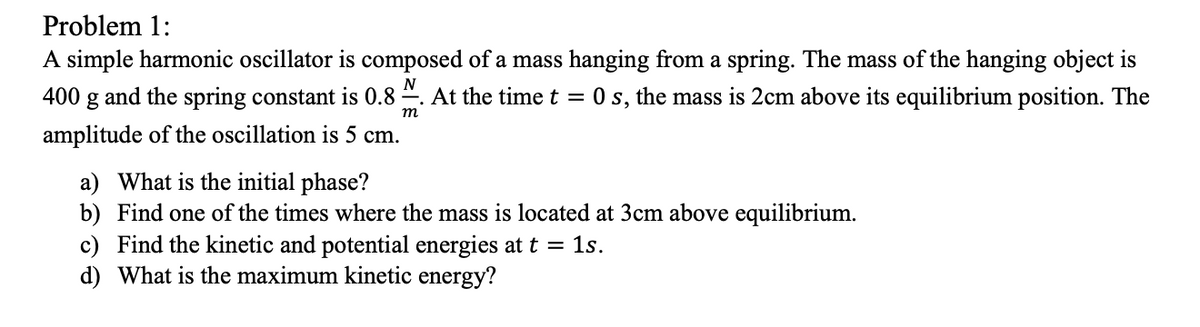 Problem 1:
A simple harmonic oscillator is composed of a mass hanging from a spring. The mass of the hanging object is
400 g and the spring constant is 0.8 2. At the time t = 0 s, the mass is 2cm above its equilibrium position. The
т
amplitude of the oscillation is 5 cm.
a) What is the initial phase?
b) Find one of the times where the mass is located at 3cm above equilibrium.
c) Find the kinetic and potential energies at t = 1s.
d) What is the maximum kinetic energy?
