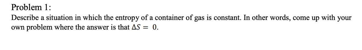 Problem 1:
Describe a situation in which the entropy of a container of gas is constant. In other words, come up with your
own problem where the answer is that AS = 0.
