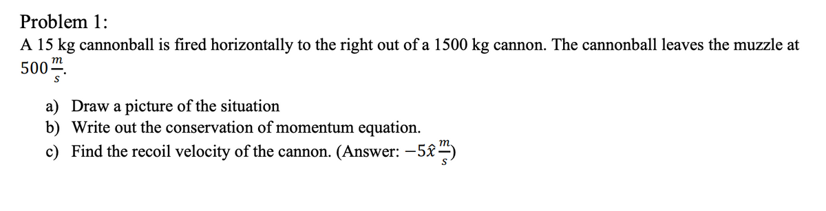 Problem 1:
A 15 kg cannonball is fired horizontally to the right out of a 1500 kg cannon. The cannonball leaves the muzzle at
m
500".
S
a) Draw a picture of the situation
b) Write out the conservation of momentum equation.
c) Find the recoil velocity of the cannon. (Answer: -5£–)

