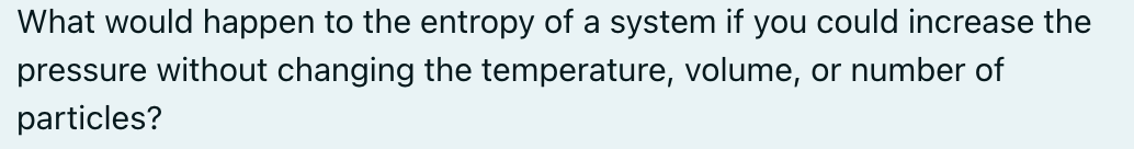 What would happen to the entropy of a system if you could increase the
pressure without changing the temperature, volume, or number of
particles?
