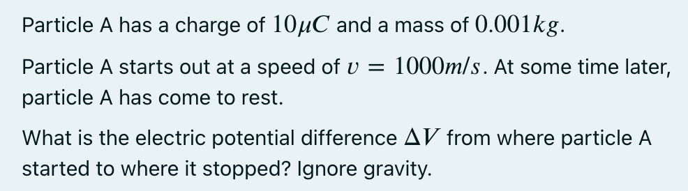 Particle A has a charge of 10uC and a mass of 0.001kg.
Particle A starts out at a speed of v =
1000m/s. At some time later,
particle A has come to rest.
What is the electric potential difference AV from where particle A
started to where it stopped? Ignore gravity.
