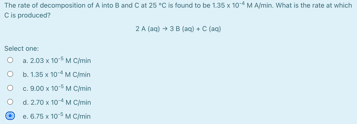 The rate of decomposition of A into B and C at 25 °C is found to be 1.35 x 10-4 M A/min. What is the rate at which
C is produced?
2 A (aq) > 3 В (аq) + C (аq)
Select one:
а. 2.03 х 10-5М (/min
b. 1.35 x 10-4 M C/min
-5
с. 9.00 х 10
М C/min
d. 2.70 x 10-4 M C/min
e. 6.75 х 10-5М (/min
