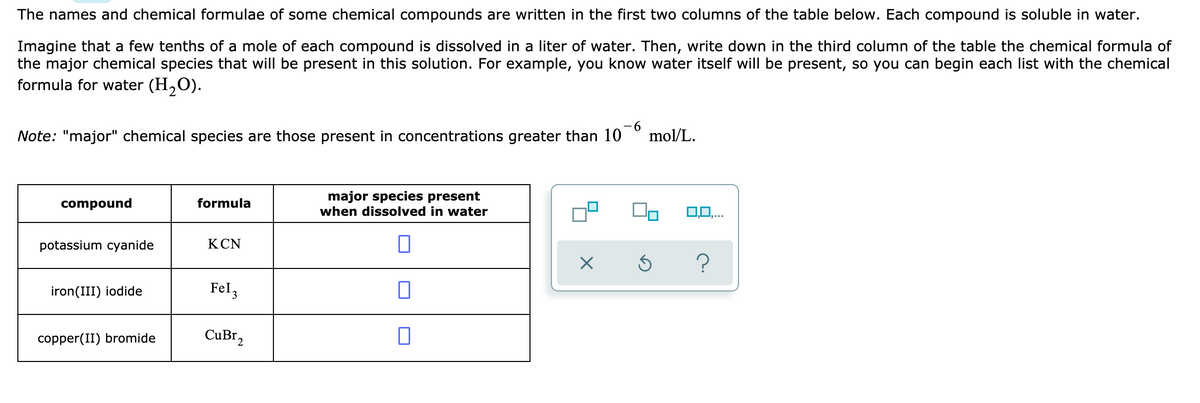 The names and chemical formulae of some chemical compounds are written in the first two columns of the table below. Each compound is soluble in water.
Imagine that a few tenths of a mole of each compound is dissolved in a liter of water. Then, write down in the third column of the table the chemical formula of
the major chemical species that will be present in this solution. For example, you know water itself will be present, so you can begin each list with the chemical
formula for water (H,O).
Note: "major" chemical species are those present in concentrations greater than 10
9-
mol/L.
major species present
when dissolved in water
compound
formula
0,0,..
potassium cyanide
KCN
iron(III) iodide
Fel,
copper(II) bromide
CuBr,
