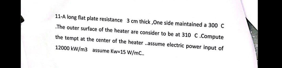 11-A long flat plate resistance 3 cm thick,One side maintained a 300 C
.The outer surface of the heater are consider to be at 310 C.Compute
the tempt at the center of the heater ..assume electric power input of
12000 kW/m3 assume Kw=15 W/mC..