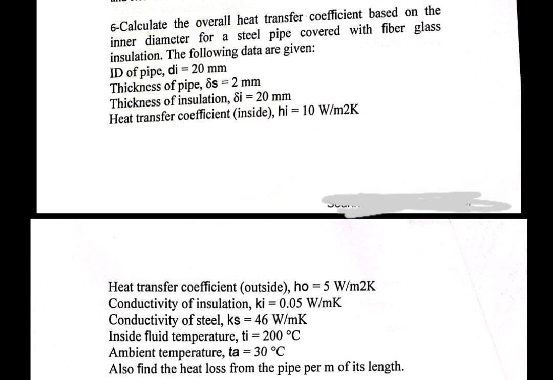 6-Calculate the overall heat transfer coefficient based on the
inner diameter for a steel pipe covered with fiber glass
insulation. The following data are given:
ID of pipe, di = 20 mm
Thickness of pipe, ds = 2 mm
Thickness of insulation, 8i = 20 mm
Heat transfer coefficient (inside), hi = 10 W/m2K
JUL...
Heat transfer coefficient (outside), ho = 5 W/m2K
Conductivity of insulation, ki = 0.05 W/mK
Conductivity of steel, ks = 46 W/mK
Inside fluid temperature, ti = 200 °C
Ambient temperature, ta = 30 °C
Also find the heat loss from the pipe per m of its length.