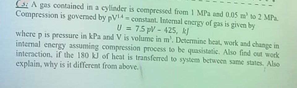 C: A ges contained in a cylinder is compressed from 1 MPa and 0.05 m² to 2 MPa.
Compression is governed by pV4 = constant. Internal energy of gas is given by
U = 7.5 pV - 425, kj
where p is pressure in kPa and V is volume in m'. Determine heat, work and change in
internal energy assuming compression process to be quasistatic. Also find out work
interaction, if the 180 kJ of heat is transferred to system between same states. Also
explain, why is it different from above.