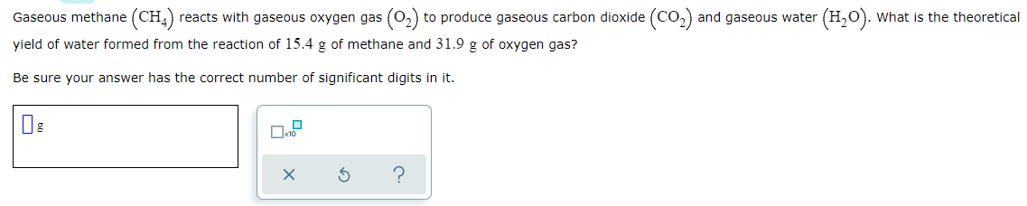 Gaseous methane (CH,) reacts with gaseous oxygen gas (0,) to produce gaseous carbon dioxide (Co,) and gaseous water (H,O). What is the theoretical
yield of water formed from the reaction of 15.4 g of methane and 31.9 g of oxygen gas?
Be sure your answer has the correct number of significant digits in it.
?
