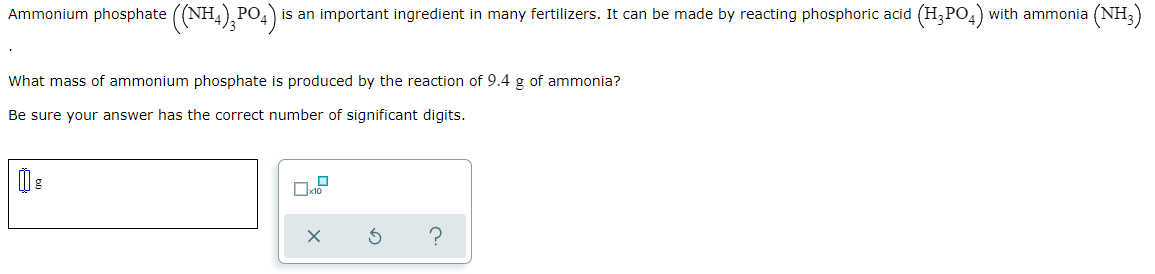 Ammonium phosphate ((NH4),PO4)
is an important ingredient in many fertilizers. It can be made by reacting phosphoric acid (H,PO,) with ammonia
(NH:)
What mass of ammonium phosphate is produced by the reaction of 9.4 g of ammonia?
Be sure your answer has the correct number of significant digits.
