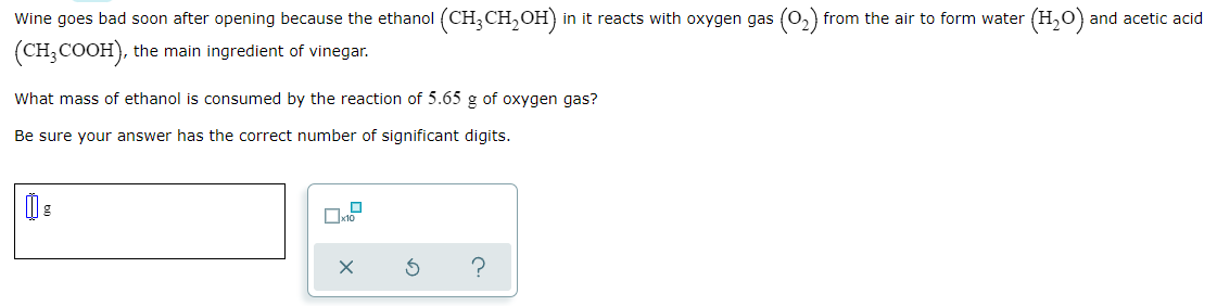 Wine goes bad soon after opening because the ethanol (CH,CH,OH)
in it reacts with oxygen gas (0,) from the air to form water (H,0) and acetic acid
(CH;COOH), the main ingredient of vinegar.
What mass of ethanol is consumed by the reaction of 5.65 g of oxygen gas?
Be sure your answer has the correct number of significant digits.
