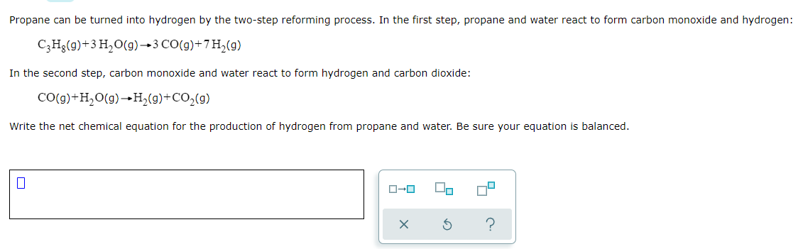 Propane can be turned into hydrogen by the two-step reforming process. In the first step, propane and water react to form carbon monoxide and hydrogen:
C;Hg(9)+3 H,O(g)→3 CO(g)+7H,(g)
In the second step, carbon monoxide and water react to form hydrogen and carbon dioxide:
CO(g)+H2O(g)→H,(g)+CO,(9)
Write the net chemical equation for the production of hydrogen from propane and water. Be sure your equation is balanced.
