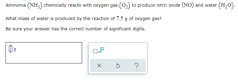 Ammonia (NH,) chemically reacts with oxygen gas (0,) to produce nitric oxide (NO) and water (H,o).
What mass of water is produced by the reaction of 7.5 g of oxygen gas?
Be sure your answer has the correct number of significant digits.
x10
