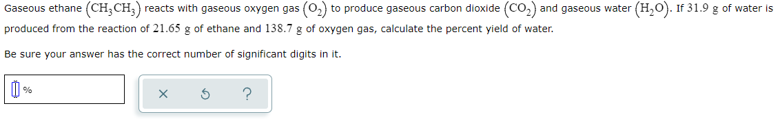 Gaseous ethane (CH;CH;)
reacts with gaseous oxygen gas (0,) to produce gaseous carbon dioxide (CO,) and gaseous water
(H,O). If 31.9 g of water is
produced from the reaction of 21.65 g of ethane and 138.7 g of oxygen gas, calculate the percent yield of water.
Be sure your answer has the correct number of significant digits in it.
%
