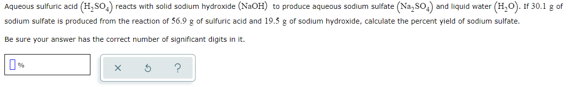 Aqueous sulfuric acid (H,SO4)
reacts with solid sodium hydroxide (NaOH) to produce aqueous sodium sulfate (Na, SO,) and liquid water (H,0). If 30.1 g of
sodium sulfate is produced from the reaction of 56.9 g of sulfuric acid and 19.5 g of sodium hydroxide, calculate the percent yield of sodium sulfate.
Be sure your answer has the correct number of significant digits in it.
