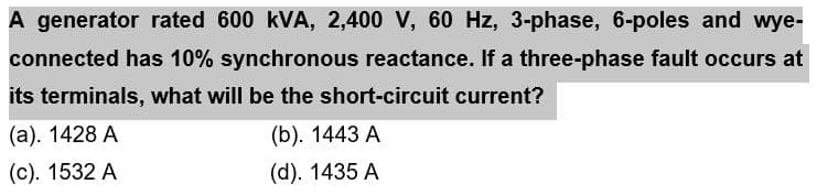 A generator rated 600 kVA, 2,400 V, 60 Hz, 3-phase, 6-poles and wye-
connected has 10% synchronous reactance. If a three-phase fault occurs at
its terminals, what will be the short-circuit current?
(a). 1428 A
(b). 1443 A
(c). 1532 A
(d). 1435 A