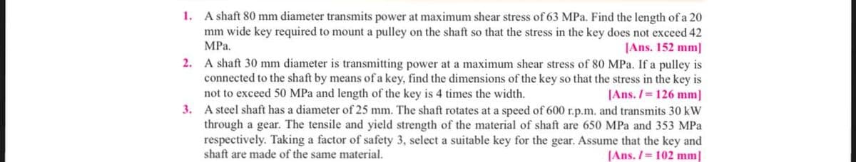 1. A shaft 80 mm diameter transmits power at maximum shear stress of 63 MPa. Find the length of a 20
mm wide key required to mount a pulley on the shaft so that the stress in the key does not exceed 42
MPa.
[Ans. 152 mm]
2. A shaft 30 mm diameter is transmitting power at a maximum shear stress of 80 MPa. If a pulley is
connected to the shaft by means of a key, find the dimensions of the key so that the stress in the key is
not to exceed 50 MPa and length of the key is 4 times the width.
[Ans. / 126 mm]
3. A steel shaft has a diameter of 25 mm. The shaft rotates at a speed of 600 r.p.m. and transmits 30 kW
through a gear. The tensile and yield strength of the material of shaft are 650 MPa and 353 MPa
respectively. Taking a factor of safety 3, select a suitable key for the gear. Assume that the key and
shaft are made of the same material.
[Ans./= 102 mm]