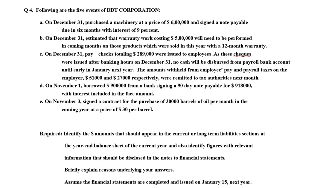 Q 4. Following are the five events of DDT CORPORATION:
a. On December 31, purchased a machinery at a price of $ 6,00,000 and signed a note payable
due in six months with interest of 9 percent.
b. On December 31, estimated that warranty work costing $ 5,00,000 will need to be performed
in coming months on those products which were sold in this year with a 12-month warranty.
c. On December 31, pay checks totaling $ 289,000 were issued to employees .As these cheques
were issued after banking hours on December 31, no cash will be disbursed from payroll bank account
until early in January next year. The amounts withheld from employee' pay and payroll taxes on the
employer, $ 51000 and $ 27000 respectively, were remitted to tax authorities next month.
d. On November 1, borrowed $ 900000 from a bank signing a 90 day note payable for $ 918000,
with interest included in the face amount.
e. On November 3, signed a contract for the purchase of 30000 barrels of oil per month in the
coming year at a price of $ 30 per barrel.
Required: Identify the $ amounts that should appear in the current or long term liabilities sections at
the year-end balance sheet of the current year and also identify figures with relevant
information that should be disclosed in the notes to financial statements.
Briefly explain reasons underlying your answers.
Assume the financial statements are completed and issued on January 15, next year.
