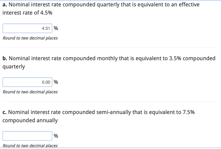 a. Nominal interest rate compounded quarterly that is equivalent to an effective
interest rate of 4.5%
4.51 %
Round to two decimal places
b. Nominal interest rate compounded monthly that is equivalent to 3.5% compounded
quarterly
0.00 %
Round to two decimal places
c. Nominal interest rate compounded semi-annually that is equivalent to 7.5%
compounded annually
%
Round to two decimal places