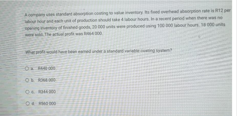 A company uses standard absorption costing to value inventory. Its fixed overhead absorption rate is R12 per
labour hour and each unit of production should take 4 labour hours. In a recent period when there was no
opening inventory of finished goods, 20 000 units were produced using 100 000 labour hours. 18 000 units
were sold. The actual profit was R464 000.
What profit would have been earned under a standard variable costing system?
O a.
R440 000
O b. R368 000-
O c. R344 000
O d. R560 000