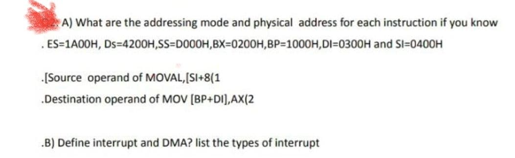 A) What are the addressing mode and physical address for each instruction if you know
Ds=4200H,SS=D000H,BX=0200H,BP-1000H, DI-0300H and Sl=0400H
ES=1A00H,
.[Source operand of MOVAL, [SI+8(1
.Destination operand of MOV [BP+DI],AX(2
.B) Define interrupt and DMA? list the types of interrupt