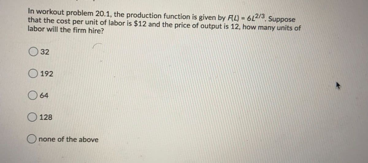 In workout problem 20.1, the production function is given by FAL) = 6L2/3, Suppose
that the cost per unit of labor is $12 and the price of output is 12, how many units of
labor will the firm hire?
%3D
32
192
64
128
none of the above
