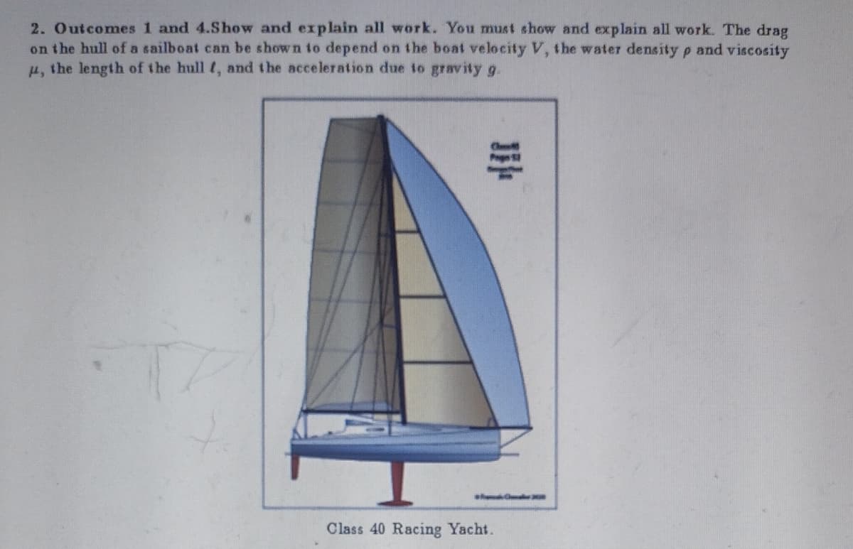 2. Outcomes 1 and 4.Show and explain all work. You must show and explain all work. The drag
on the hull of a sailboat can be shown to depend on the boat velocity V, the water density p and viscosity
μ, the length of the hull f, and the acceleration due to gravity g.
JIH
Class 40 Racing Yacht.
30