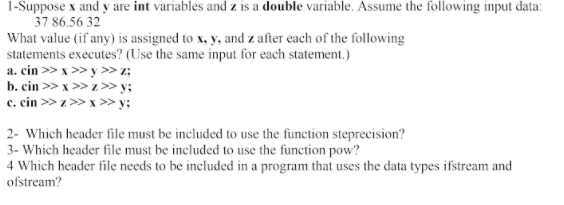 1-Suppose x and y are int variables and z is a double variable. Assume the following input data:
37 86.56 32
What value (if any) is assigned to x, y, and z after each of the folowing
statements executes? (Use the same input for each statement.)
a. cin >> x >> y >» z;
b. cin >> x >> z>» y;
e. cin >> z>> x >» y;
2- Which header file must be included to use the function steprecision?
3- Which header file must be included to use the function pow?
4 Which header file needs to be included in a program that uses the data types ifstream and
ofstream?
