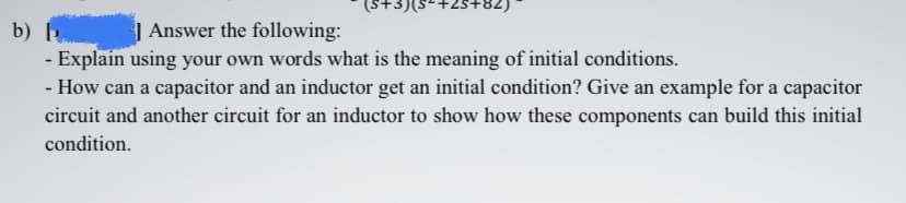 (S+3)(s-+2s+82)
b)
| Answer the following:
- Explain using your own words what is the meaning of initial conditions.
- How can a capacitor and an inductor get an initial condition? Give an example for a capacitor
circuit and another circuit for an inductor to show how these components can build this initial
condition.
