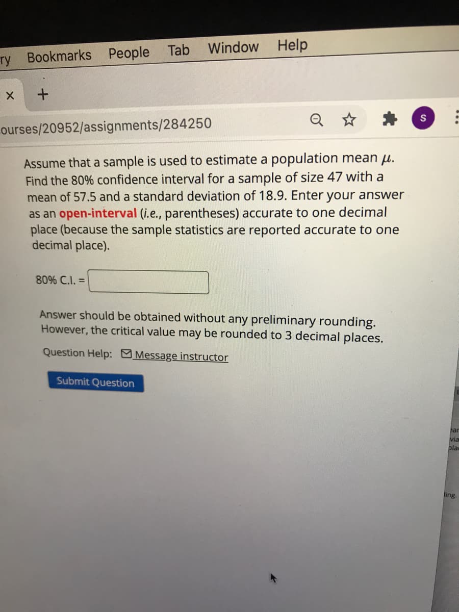 Window
Help
ry Bookmarks People Tab
Q
ourses/20952/assignments/284250
Assume that a sample is used to estimate a population mean H.
Find the 80% confidence interval for a sample of size 47 with a
mean of 57.5 and a standard deviation of 18.9. Enter your answer
as an open-interval (i.e., parentheses) accurate to one decimal
place (because the sample statistics are reported accurate to one
decimal place).
80% C.I. =
Answer should be obtained without any preliminary rounding.
However, the critical value may be rounded to 3 decimal places.
Question Help: Message instructor
Submit Question
ear
via
pla
ling.
