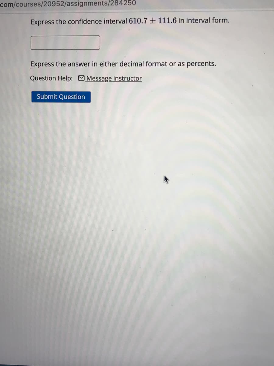 com/courses/20952/assignments/284250
Express the confidence interval 610.7 + 111.6 in interval form.
Express the answer in either decimal format or as percents.
Question Help: Message instructor
Submit Question
