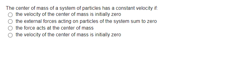 The center of mass of a system of particles has a constant velocity if:
the velocity of the center of mass is initially zero
the external forces acting on particles of the system sum to zero
the force acts at the center of mass
the velocity of the center of mass is initially zero
