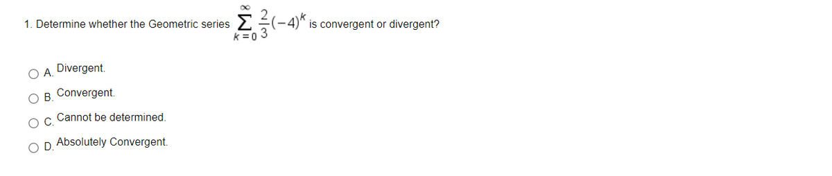 1. Determine whether the Geometric series
is convergent or divergent?
k =0 3
O A. Divergent.
O B. Convergent.
Cannot be determined.
O D. Absolutely Convergent.
